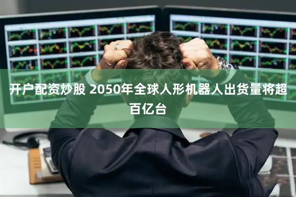 开户配资炒股 2050年全球人形机器人出货量将超百亿台