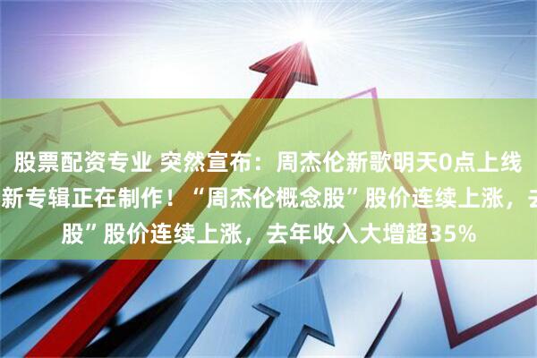 股票配资专业 突然宣布：周杰伦新歌明天0点上线，官方MV已发布，新专辑正在制作！“周杰伦概念股”股价连续上涨，去年收入大增超35%