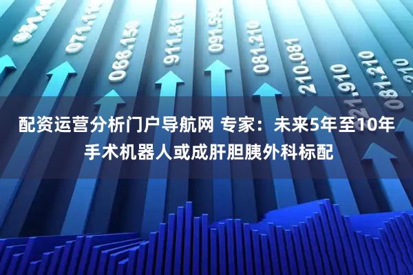 配资运营分析门户导航网 专家：未来5年至10年 手术机器人或成肝胆胰外科标配