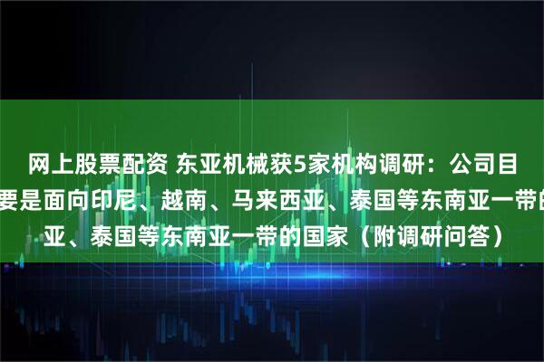 网上股票配资 东亚机械获5家机构调研：公司目前出口海外的业务主要是面向印尼、越南、马来西亚、泰国等东南亚一带的国家（附调研问答）