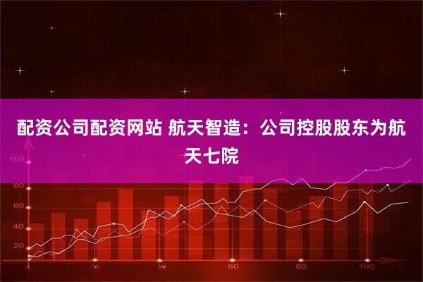 配资公司配资网站 航天智造：公司控股股东为航天七院