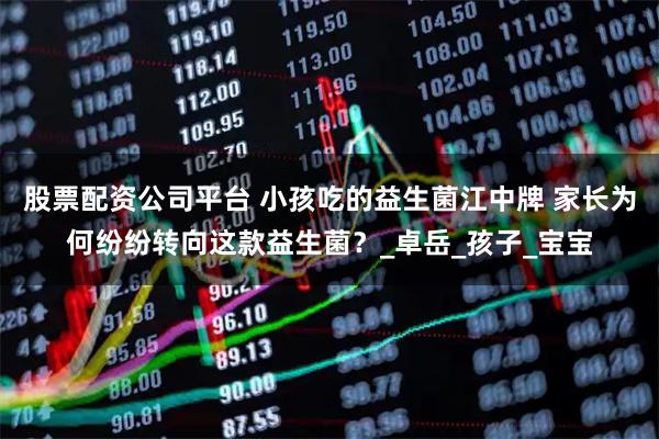 股票配资公司平台 小孩吃的益生菌江中牌 家长为何纷纷转向这款益生菌？_卓岳_孩子_宝宝