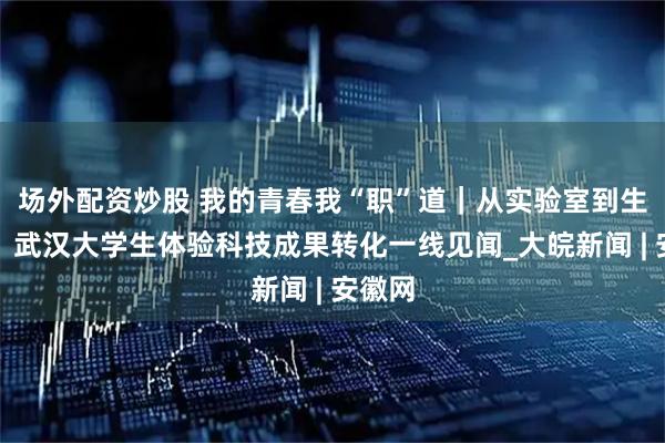 场外配资炒股 我的青春我“职”道｜从实验室到生产线：武汉大学生体验科技成果转化一线见闻_大皖新闻 | 安徽网