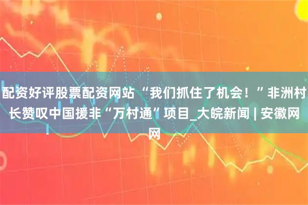 配资好评股票配资网站 “我们抓住了机会！”非洲村长赞叹中国援非“万村通”项目_大皖新闻 | 安徽网