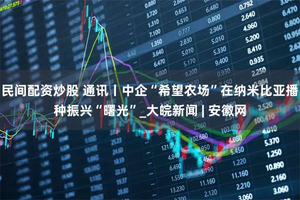 民间配资炒股 通讯丨中企“希望农场”在纳米比亚播种振兴“曙光”_大皖新闻 | 安徽网