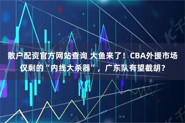 散户配资官方网站查询 大鱼来了！CBA外援市场仅剩的“内线大杀器”，广东队有望截胡？