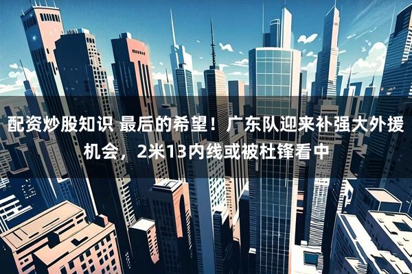 配资炒股知识 最后的希望！广东队迎来补强大外援机会，2米13内线或被杜锋看中