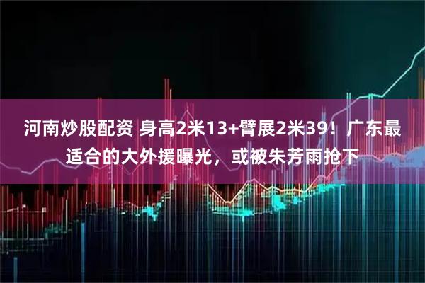 河南炒股配资 身高2米13+臂展2米39！广东最适合的大外援曝光，或被朱芳雨抢下