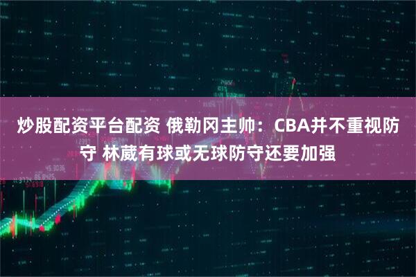 炒股配资平台配资 俄勒冈主帅：CBA并不重视防守 林葳有球或无球防守还要加强